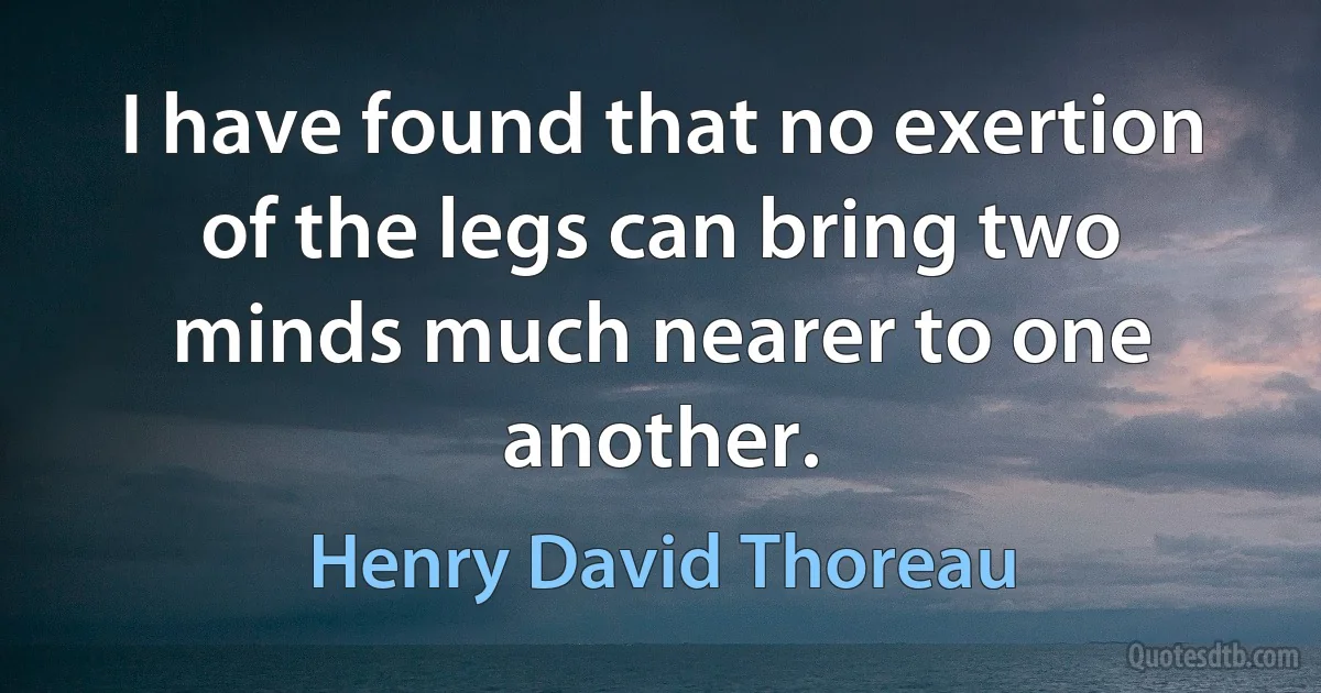 I have found that no exertion of the legs can bring two minds much nearer to one another. (Henry David Thoreau)