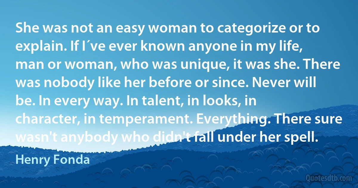 She was not an easy woman to categorize or to explain. If I´ve ever known anyone in my life, man or woman, who was unique, it was she. There was nobody like her before or since. Never will be. In every way. In talent, in looks, in character, in temperament. Everything. There sure wasn't anybody who didn't fall under her spell. (Henry Fonda)