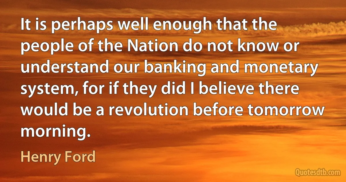 It is perhaps well enough that the people of the Nation do not know or understand our banking and monetary system, for if they did I believe there would be a revolution before tomorrow morning. (Henry Ford)