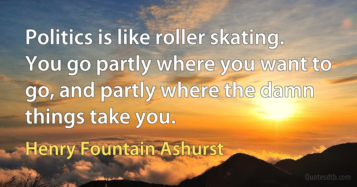 Politics is like roller skating. You go partly where you want to go, and partly where the damn things take you. (Henry Fountain Ashurst)