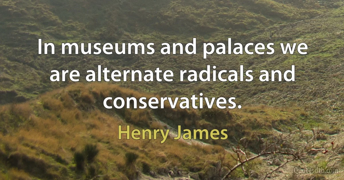 In museums and palaces we are alternate radicals and conservatives. (Henry James)