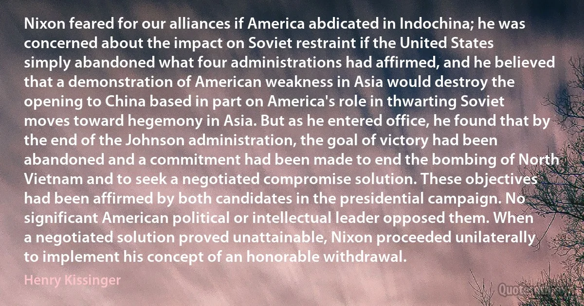 Nixon feared for our alliances if America abdicated in Indochina; he was concerned about the impact on Soviet restraint if the United States simply abandoned what four administrations had affirmed, and he believed that a demonstration of American weakness in Asia would destroy the opening to China based in part on America's role in thwarting Soviet moves toward hegemony in Asia. But as he entered office, he found that by the end of the Johnson administration, the goal of victory had been abandoned and a commitment had been made to end the bombing of North Vietnam and to seek a negotiated compromise solution. These objectives had been affirmed by both candidates in the presidential campaign. No significant American political or intellectual leader opposed them. When a negotiated solution proved unattainable, Nixon proceeded unilaterally to implement his concept of an honorable withdrawal. (Henry Kissinger)