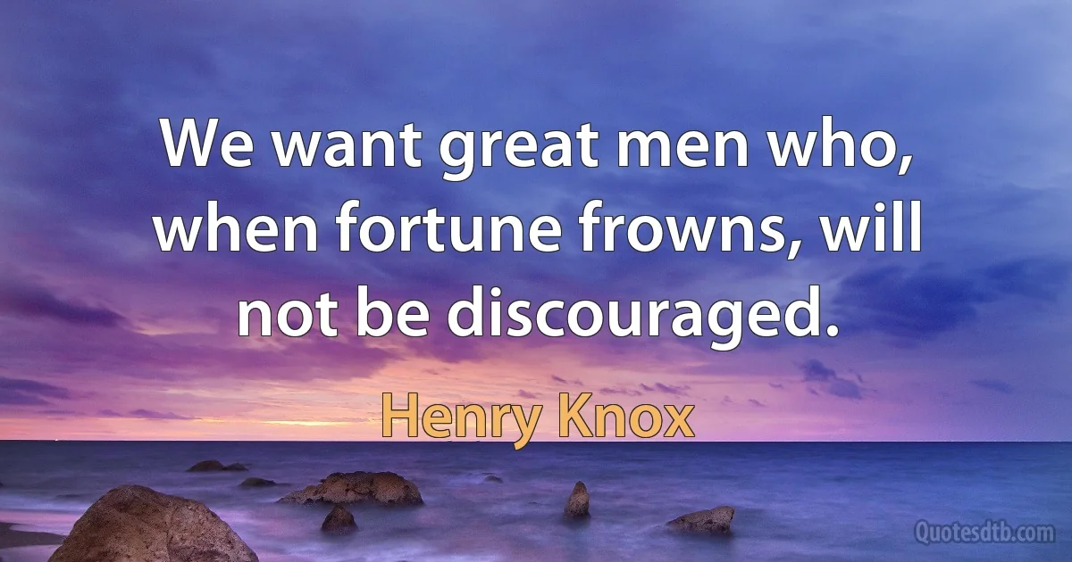 We want great men who, when fortune frowns, will not be discouraged. (Henry Knox)