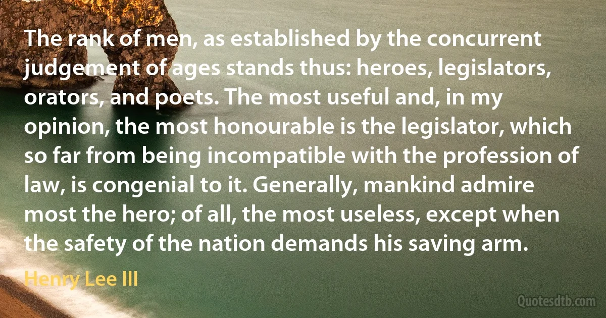 The rank of men, as established by the concurrent judgement of ages stands thus: heroes, legislators, orators, and poets. The most useful and, in my opinion, the most honourable is the legislator, which so far from being incompatible with the profession of law, is congenial to it. Generally, mankind admire most the hero; of all, the most useless, except when the safety of the nation demands his saving arm. (Henry Lee III)