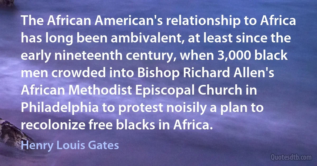 The African American's relationship to Africa has long been ambivalent, at least since the early nineteenth century, when 3,000 black men crowded into Bishop Richard Allen's African Methodist Episcopal Church in Philadelphia to protest noisily a plan to recolonize free blacks in Africa. (Henry Louis Gates)