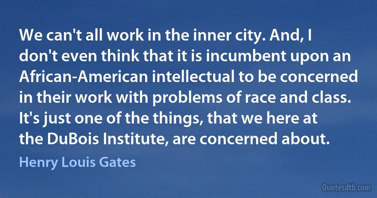 We can't all work in the inner city. And, I don't even think that it is incumbent upon an African-American intellectual to be concerned in their work with problems of race and class. It's just one of the things, that we here at the DuBois Institute, are concerned about. (Henry Louis Gates)