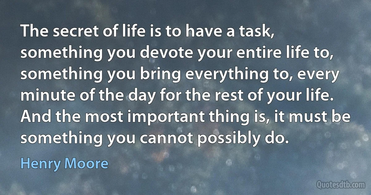 The secret of life is to have a task, something you devote your entire life to, something you bring everything to, every minute of the day for the rest of your life. And the most important thing is, it must be something you cannot possibly do. (Henry Moore)