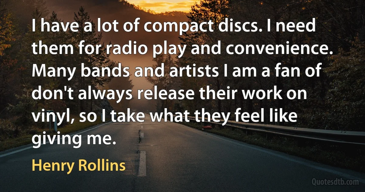 I have a lot of compact discs. I need them for radio play and convenience. Many bands and artists I am a fan of don't always release their work on vinyl, so I take what they feel like giving me. (Henry Rollins)