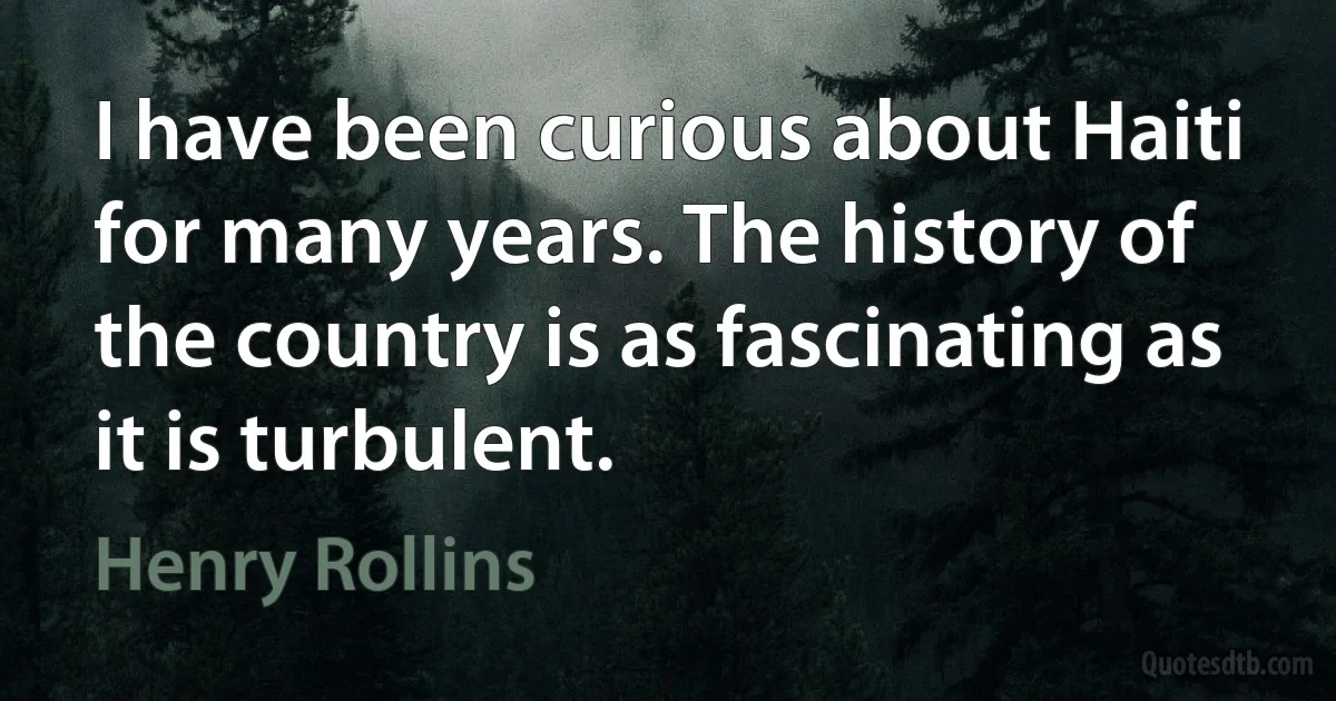 I have been curious about Haiti for many years. The history of the country is as fascinating as it is turbulent. (Henry Rollins)