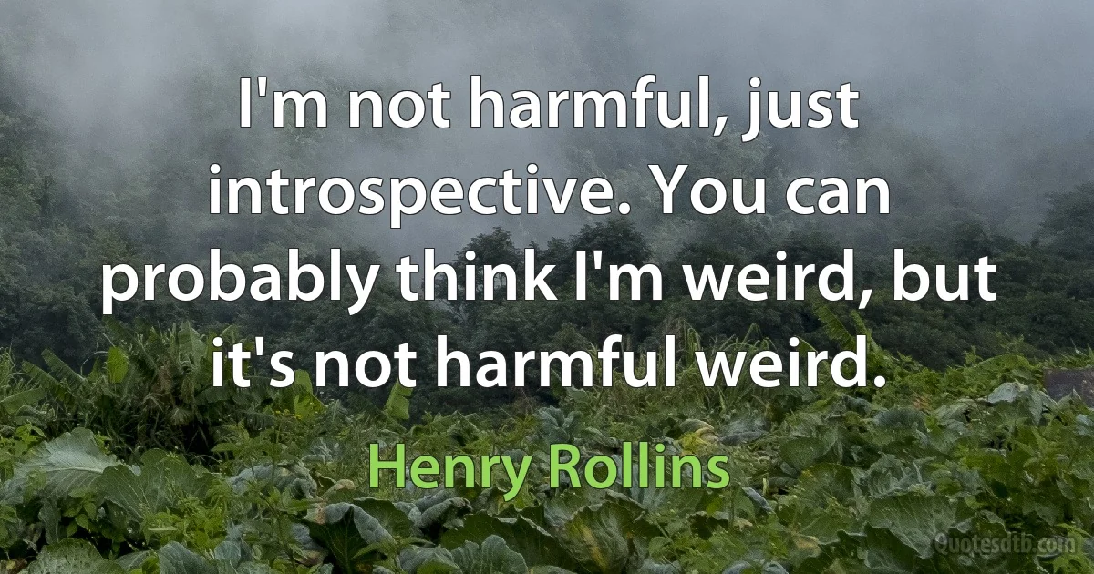 I'm not harmful, just introspective. You can probably think I'm weird, but it's not harmful weird. (Henry Rollins)