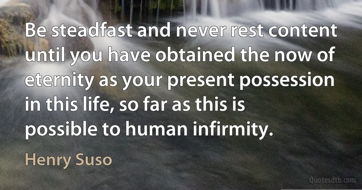 Be steadfast and never rest content until you have obtained the now of eternity as your present possession in this life, so far as this is possible to human infirmity. (Henry Suso)