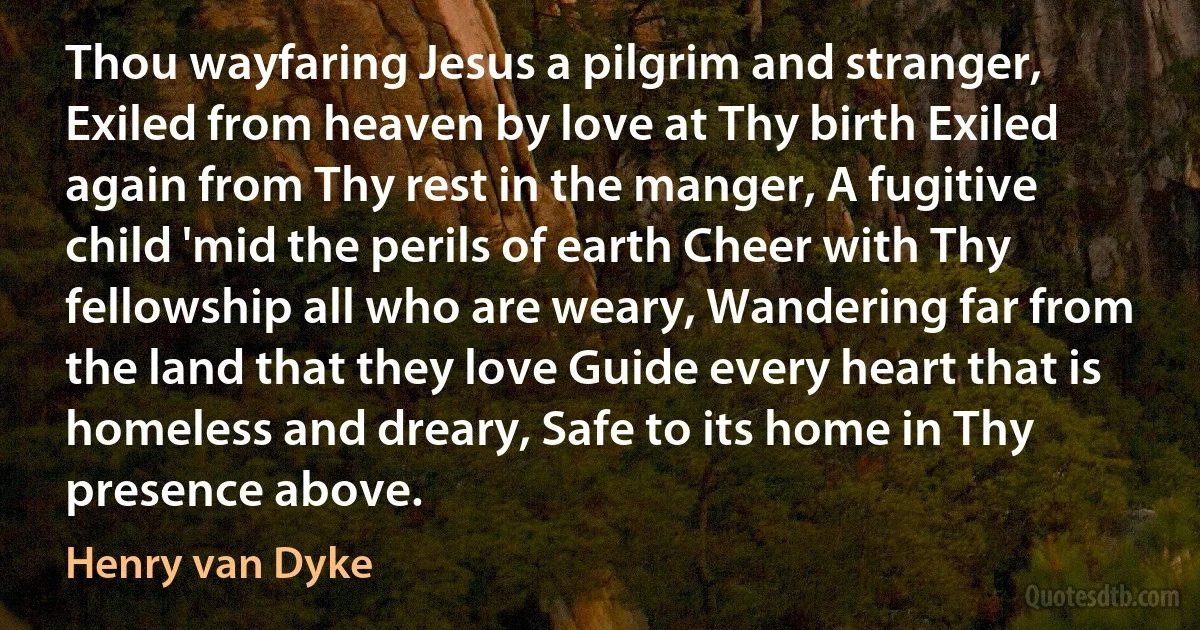 Thou wayfaring Jesus a pilgrim and stranger, Exiled from heaven by love at Thy birth Exiled again from Thy rest in the manger, A fugitive child 'mid the perils of earth Cheer with Thy fellowship all who are weary, Wandering far from the land that they love Guide every heart that is homeless and dreary, Safe to its home in Thy presence above. (Henry van Dyke)