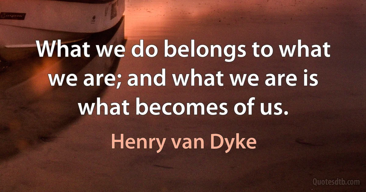 What we do belongs to what we are; and what we are is what becomes of us. (Henry van Dyke)