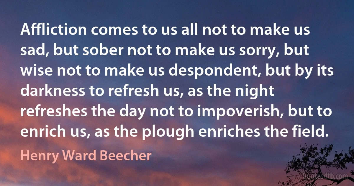 Affliction comes to us all not to make us sad, but sober not to make us sorry, but wise not to make us despondent, but by its darkness to refresh us, as the night refreshes the day not to impoverish, but to enrich us, as the plough enriches the field. (Henry Ward Beecher)