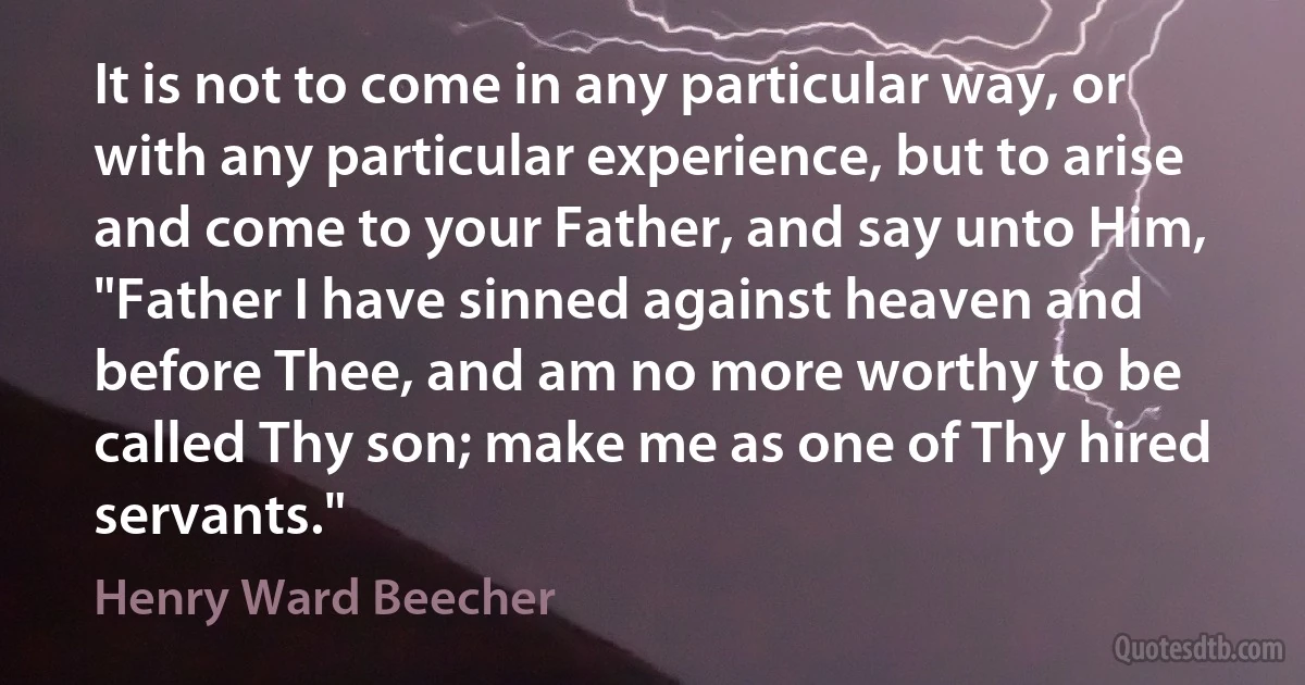 It is not to come in any particular way, or with any particular experience, but to arise and come to your Father, and say unto Him, "Father I have sinned against heaven and before Thee, and am no more worthy to be called Thy son; make me as one of Thy hired servants." (Henry Ward Beecher)