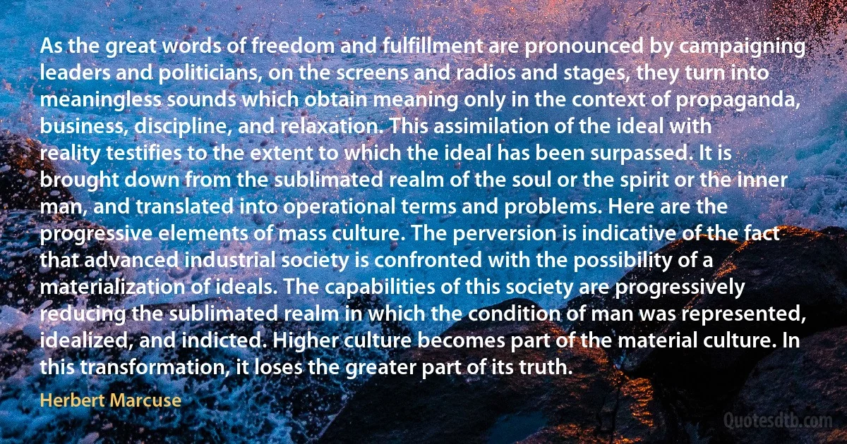 As the great words of freedom and fulfillment are pronounced by campaigning leaders and politicians, on the screens and radios and stages, they turn into meaningless sounds which obtain meaning only in the context of propaganda, business, discipline, and relaxation. This assimilation of the ideal with reality testifies to the extent to which the ideal has been surpassed. It is brought down from the sublimated realm of the soul or the spirit or the inner man, and translated into operational terms and problems. Here are the progressive elements of mass culture. The perversion is indicative of the fact that advanced industrial society is confronted with the possibility of a materialization of ideals. The capabilities of this society are progressively reducing the sublimated realm in which the condition of man was represented, idealized, and indicted. Higher culture becomes part of the material culture. In this transformation, it loses the greater part of its truth. (Herbert Marcuse)