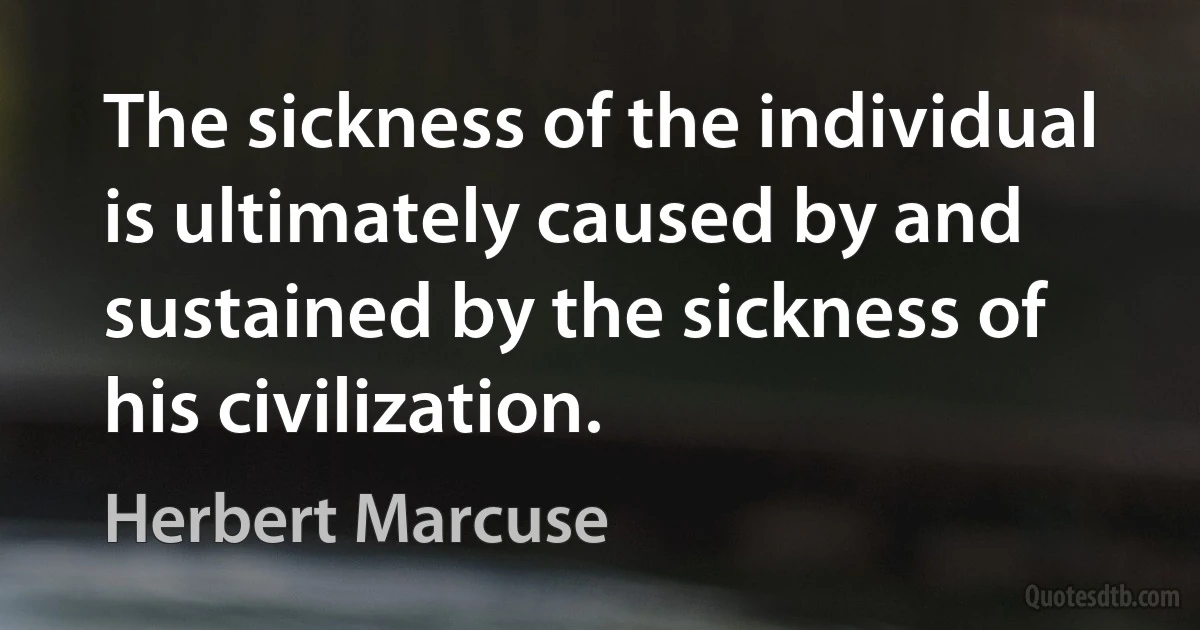 The sickness of the individual is ultimately caused by and sustained by the sickness of his civilization. (Herbert Marcuse)