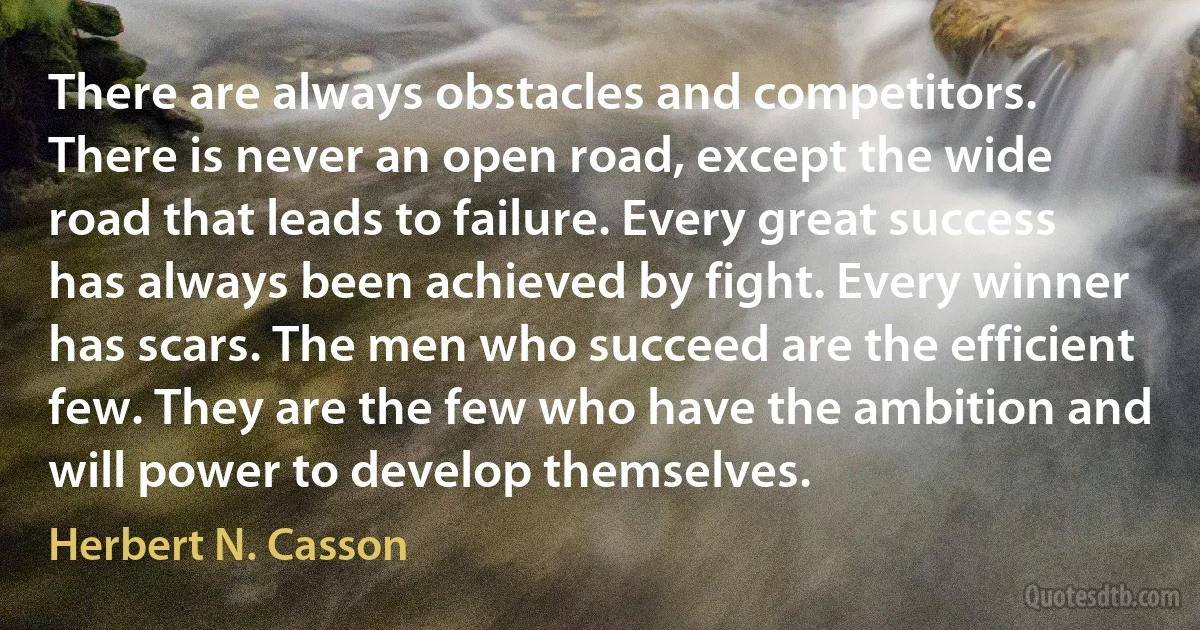 There are always obstacles and competitors. There is never an open road, except the wide road that leads to failure. Every great success has always been achieved by fight. Every winner has scars. The men who succeed are the efficient few. They are the few who have the ambition and will power to develop themselves. (Herbert N. Casson)