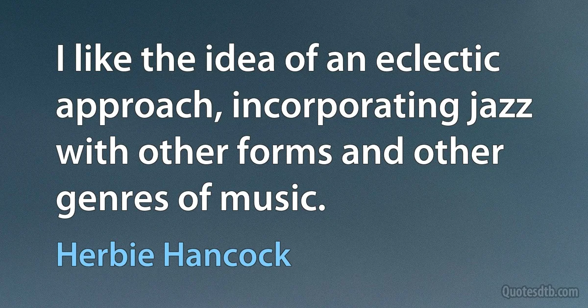 I like the idea of an eclectic approach, incorporating jazz with other forms and other genres of music. (Herbie Hancock)