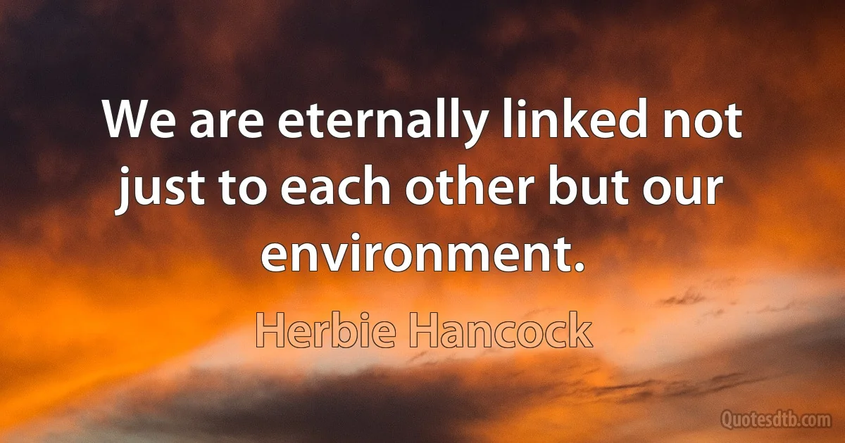 We are eternally linked not just to each other but our environment. (Herbie Hancock)