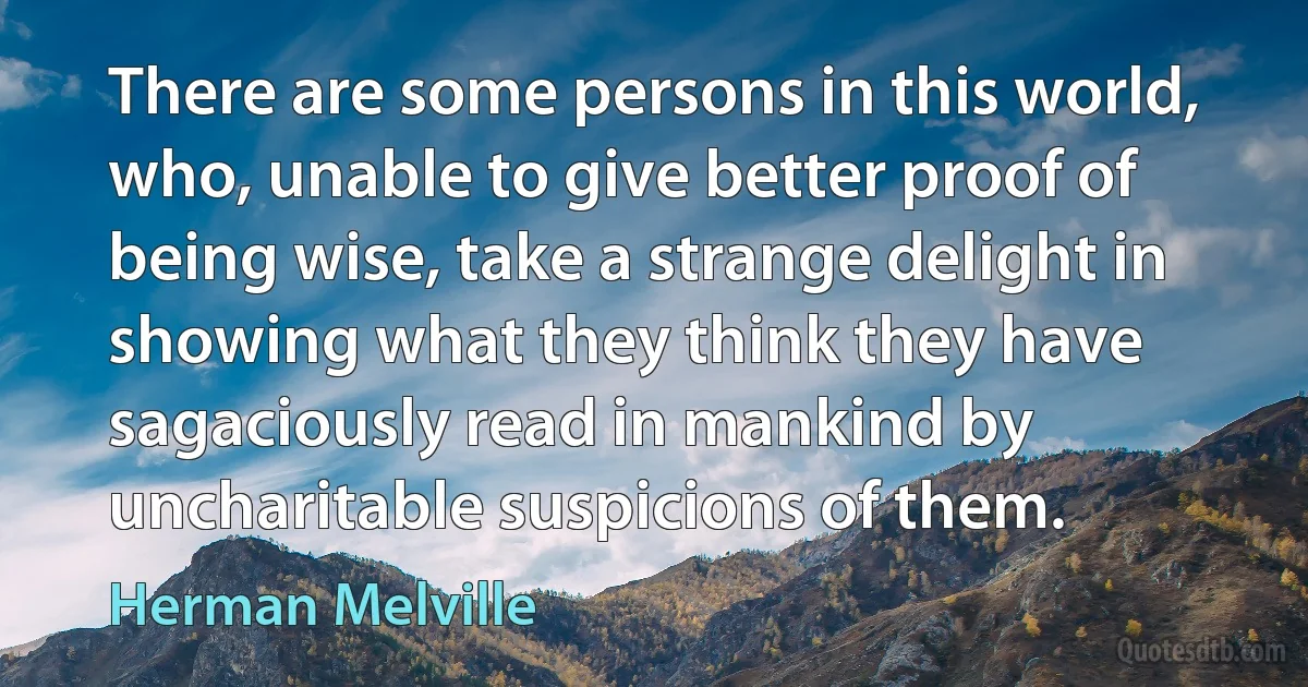 There are some persons in this world, who, unable to give better proof of being wise, take a strange delight in showing what they think they have sagaciously read in mankind by uncharitable suspicions of them. (Herman Melville)