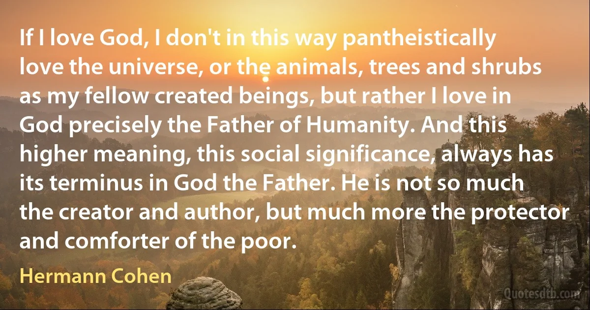 If I love God, I don't in this way pantheistically love the universe, or the animals, trees and shrubs as my fellow created beings, but rather I love in God precisely the Father of Humanity. And this higher meaning, this social significance, always has its terminus in God the Father. He is not so much the creator and author, but much more the protector and comforter of the poor. (Hermann Cohen)