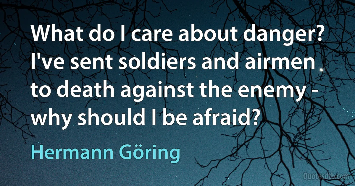 What do I care about danger? I've sent soldiers and airmen to death against the enemy - why should I be afraid? (Hermann Göring)