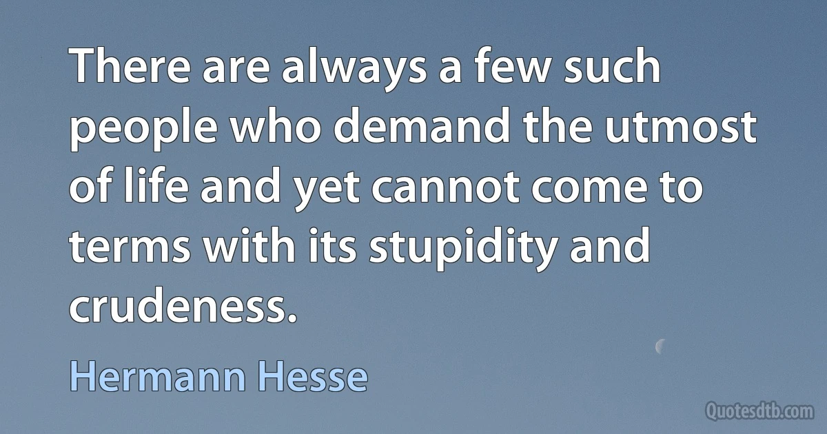 There are always a few such people who demand the utmost of life and yet cannot come to terms with its stupidity and crudeness. (Hermann Hesse)