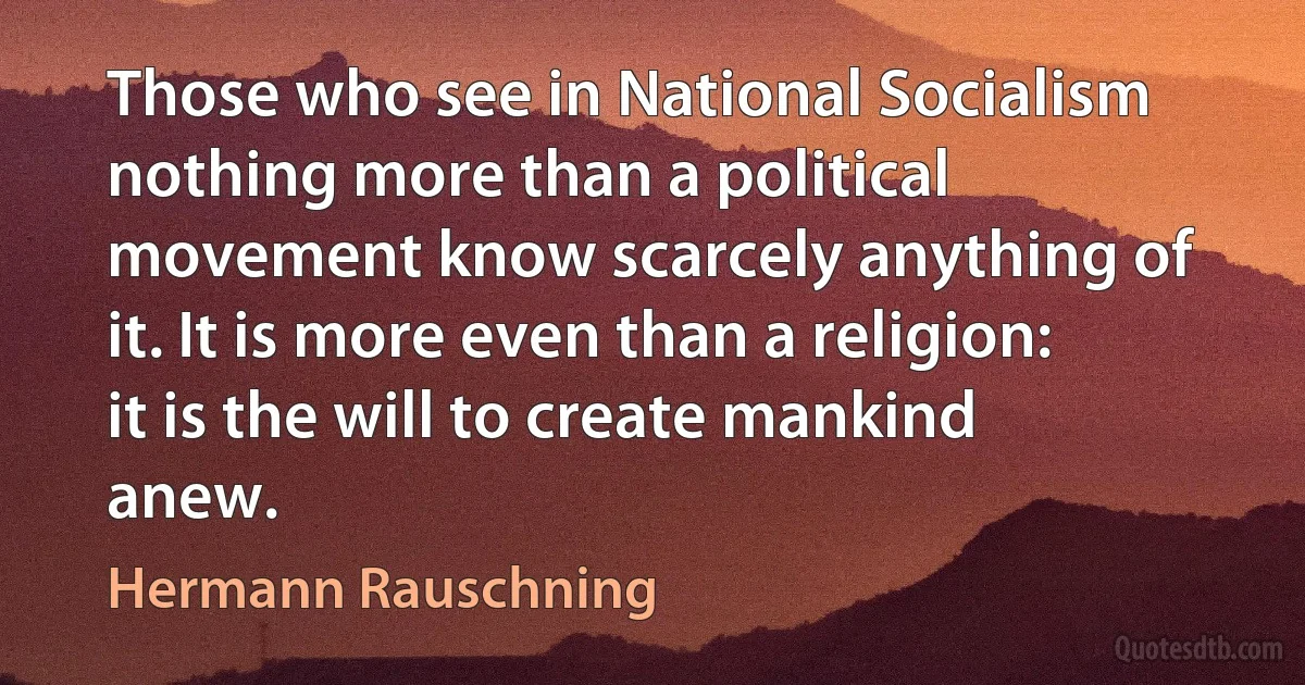 Those who see in National Socialism nothing more than a political movement know scarcely anything of it. It is more even than a religion: it is the will to create mankind anew. (Hermann Rauschning)