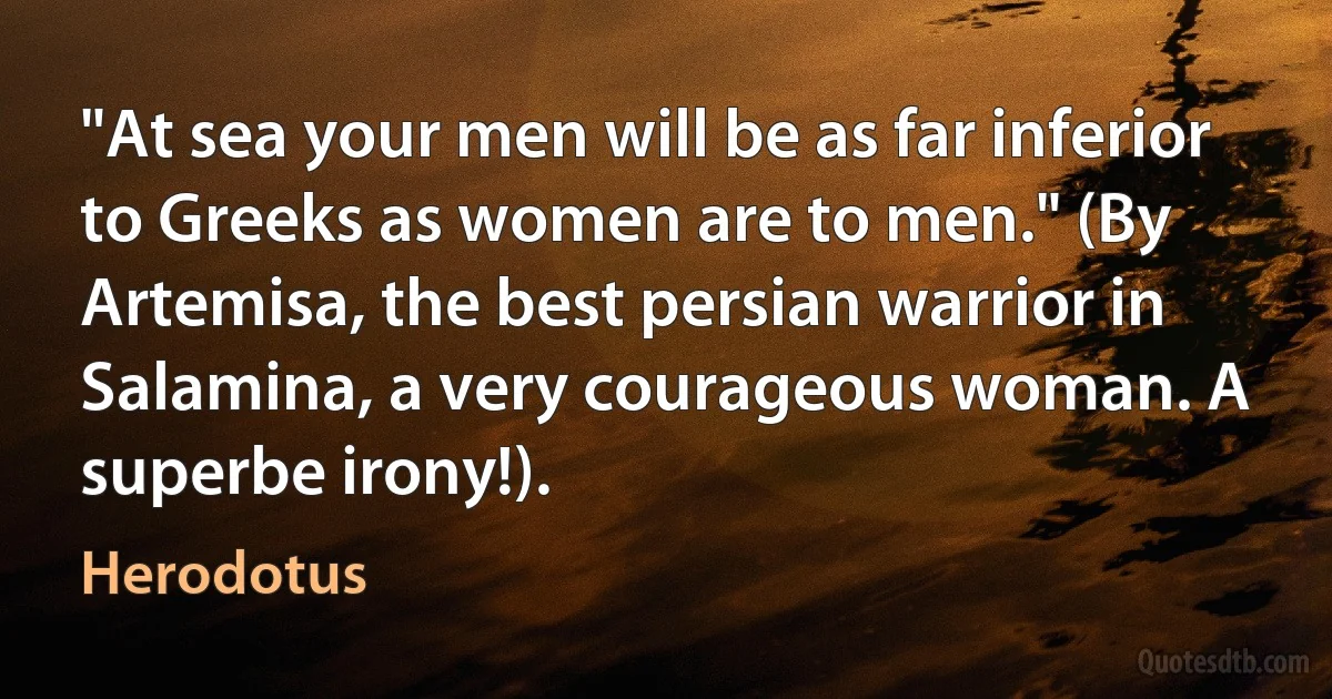 "At sea your men will be as far inferior to Greeks as women are to men." (By Artemisa, the best persian warrior in Salamina, a very courageous woman. A superbe irony!). (Herodotus)