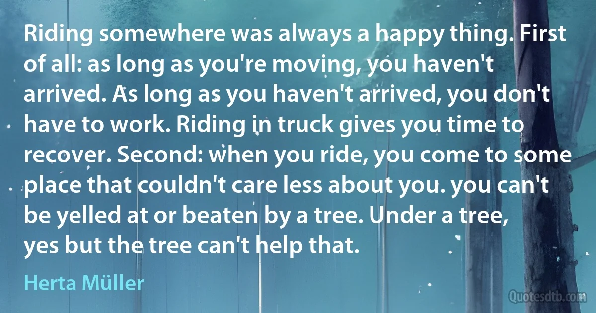 Riding somewhere was always a happy thing. First of all: as long as you're moving, you haven't arrived. As long as you haven't arrived, you don't have to work. Riding in truck gives you time to recover. Second: when you ride, you come to some place that couldn't care less about you. you can't be yelled at or beaten by a tree. Under a tree, yes but the tree can't help that. (Herta Müller)