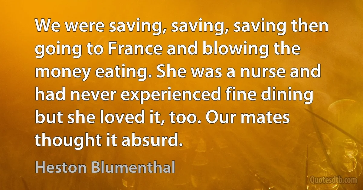 We were saving, saving, saving then going to France and blowing the money eating. She was a nurse and had never experienced fine dining but she loved it, too. Our mates thought it absurd. (Heston Blumenthal)