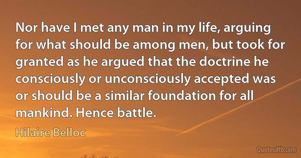 Nor have I met any man in my life, arguing for what should be among men, but took for granted as he argued that the doctrine he consciously or unconsciously accepted was or should be a similar foundation for all mankind. Hence battle. (Hilaire Belloc)