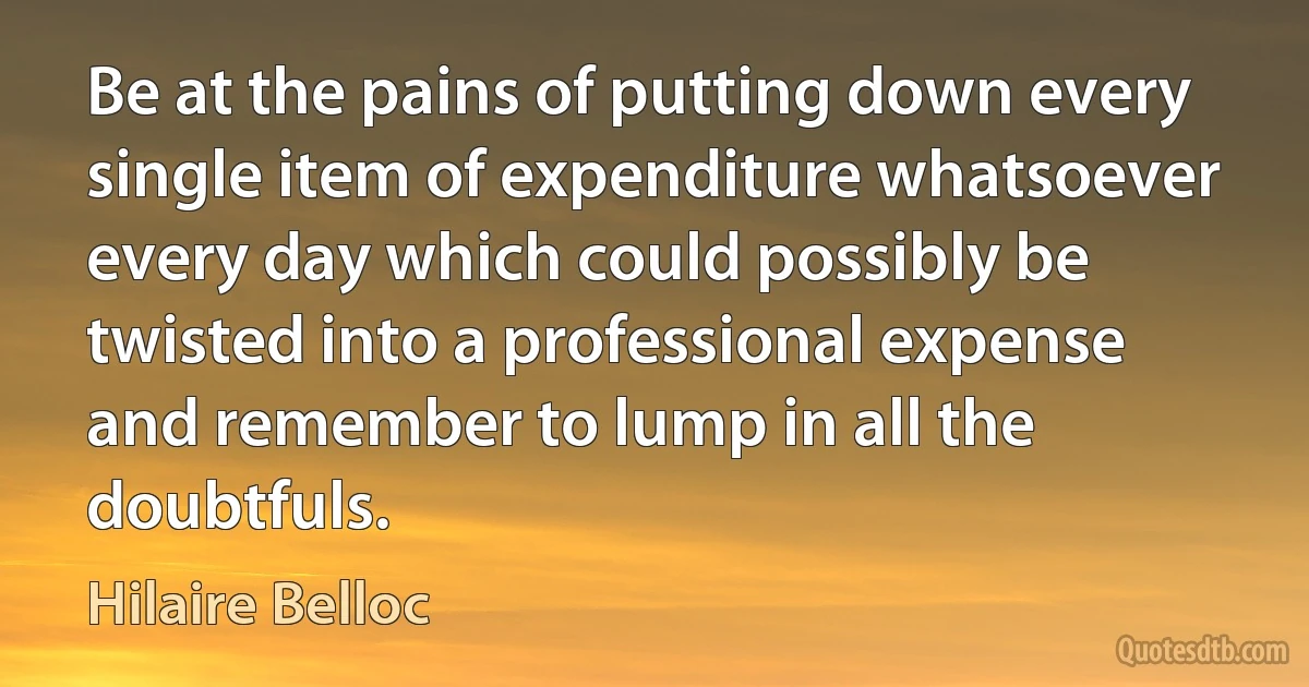 Be at the pains of putting down every single item of expenditure whatsoever every day which could possibly be twisted into a professional expense and remember to lump in all the doubtfuls. (Hilaire Belloc)