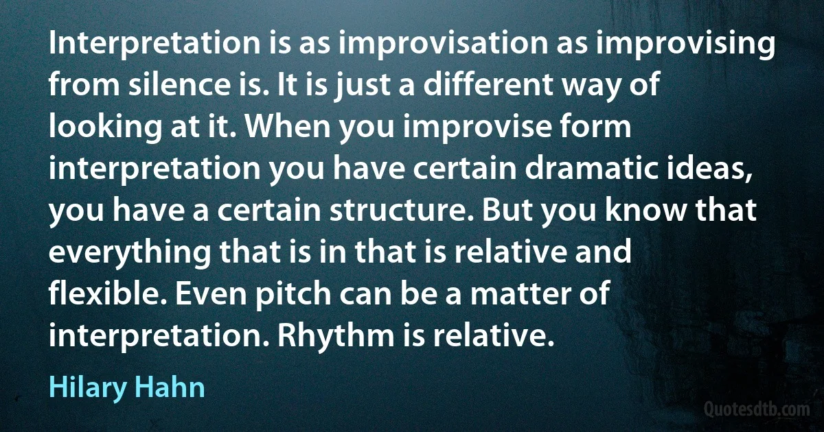 Interpretation is as improvisation as improvising from silence is. It is just a different way of looking at it. When you improvise form interpretation you have certain dramatic ideas, you have a certain structure. But you know that everything that is in that is relative and flexible. Even pitch can be a matter of interpretation. Rhythm is relative. (Hilary Hahn)