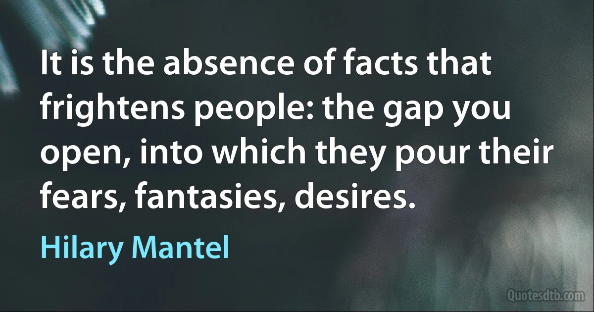 It is the absence of facts that frightens people: the gap you open, into which they pour their fears, fantasies, desires. (Hilary Mantel)