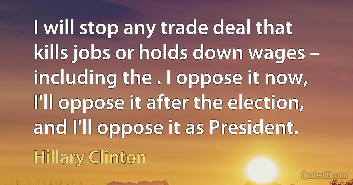 I will stop any trade deal that kills jobs or holds down wages – including the . I oppose it now, I'll oppose it after the election, and I'll oppose it as President. (Hillary Clinton)