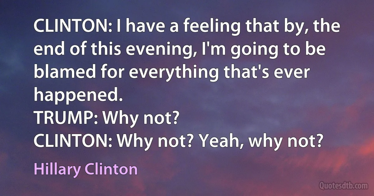 CLINTON: I have a feeling that by, the end of this evening, I'm going to be blamed for everything that's ever happened.
TRUMP: Why not?
CLINTON: Why not? Yeah, why not? (Hillary Clinton)