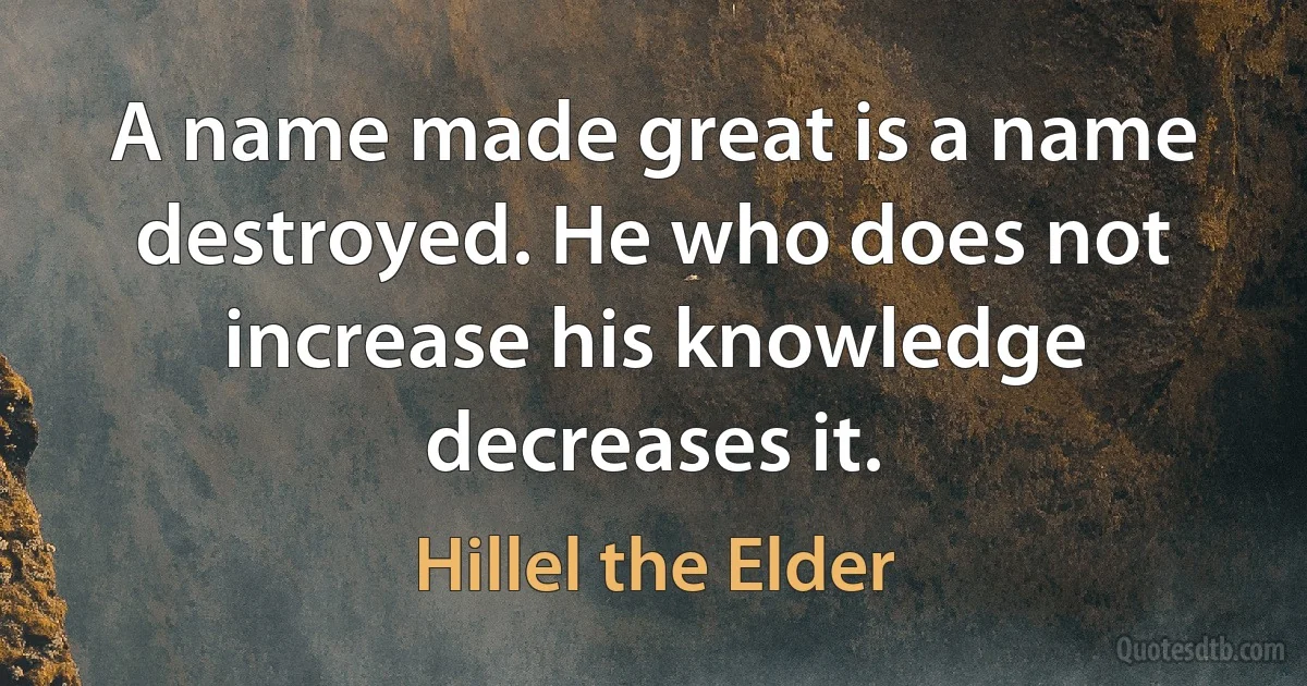 A name made great is a name destroyed. He who does not increase his knowledge decreases it. (Hillel the Elder)