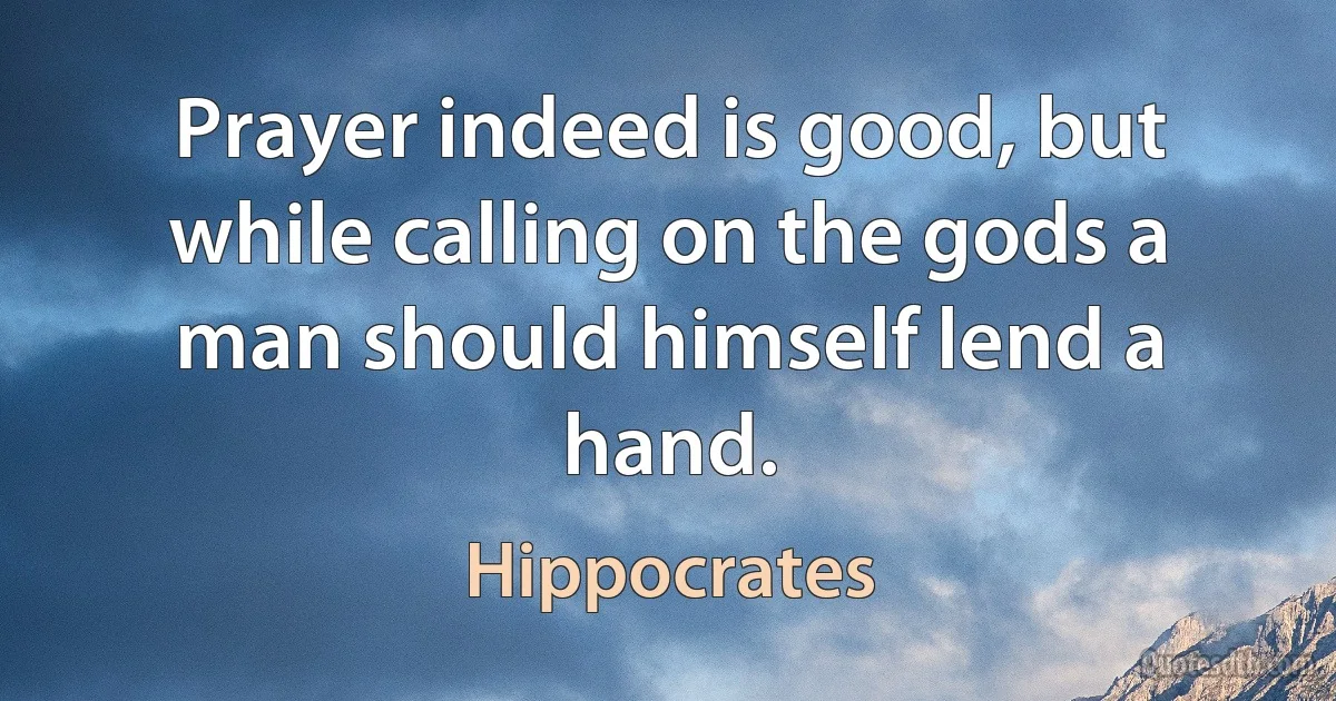 Prayer indeed is good, but while calling on the gods a man should himself lend a hand. (Hippocrates)