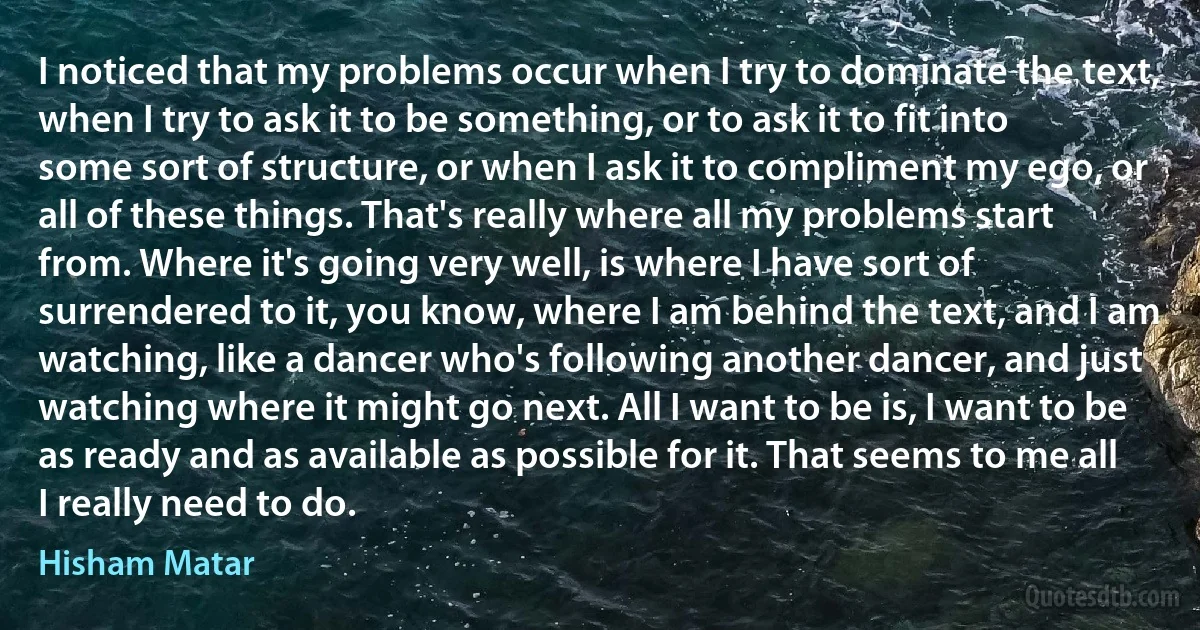 I noticed that my problems occur when I try to dominate the text, when I try to ask it to be something, or to ask it to fit into some sort of structure, or when I ask it to compliment my ego, or all of these things. That's really where all my problems start from. Where it's going very well, is where I have sort of surrendered to it, you know, where I am behind the text, and I am watching, like a dancer who's following another dancer, and just watching where it might go next. All I want to be is, I want to be as ready and as available as possible for it. That seems to me all I really need to do. (Hisham Matar)