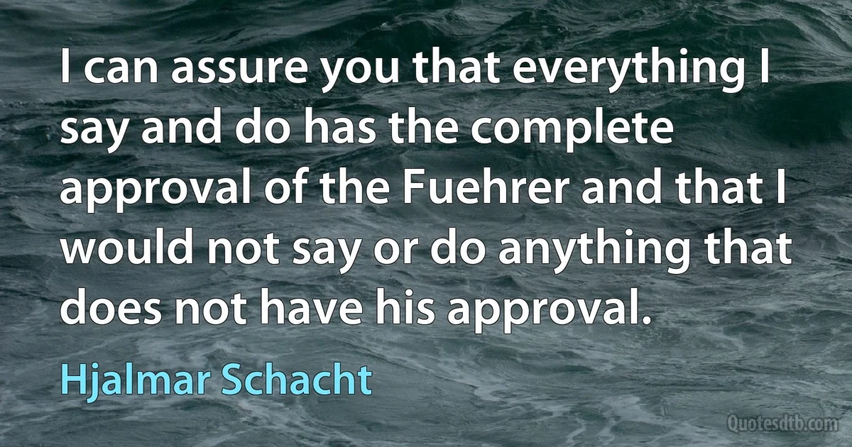 I can assure you that everything I say and do has the complete approval of the Fuehrer and that I would not say or do anything that does not have his approval. (Hjalmar Schacht)