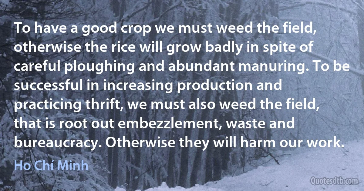 To have a good crop we must weed the field, otherwise the rice will grow badly in spite of careful ploughing and abundant manuring. To be successful in increasing production and practicing thrift, we must also weed the field, that is root out embezzlement, waste and bureaucracy. Otherwise they will harm our work. (Ho Chí Minh)