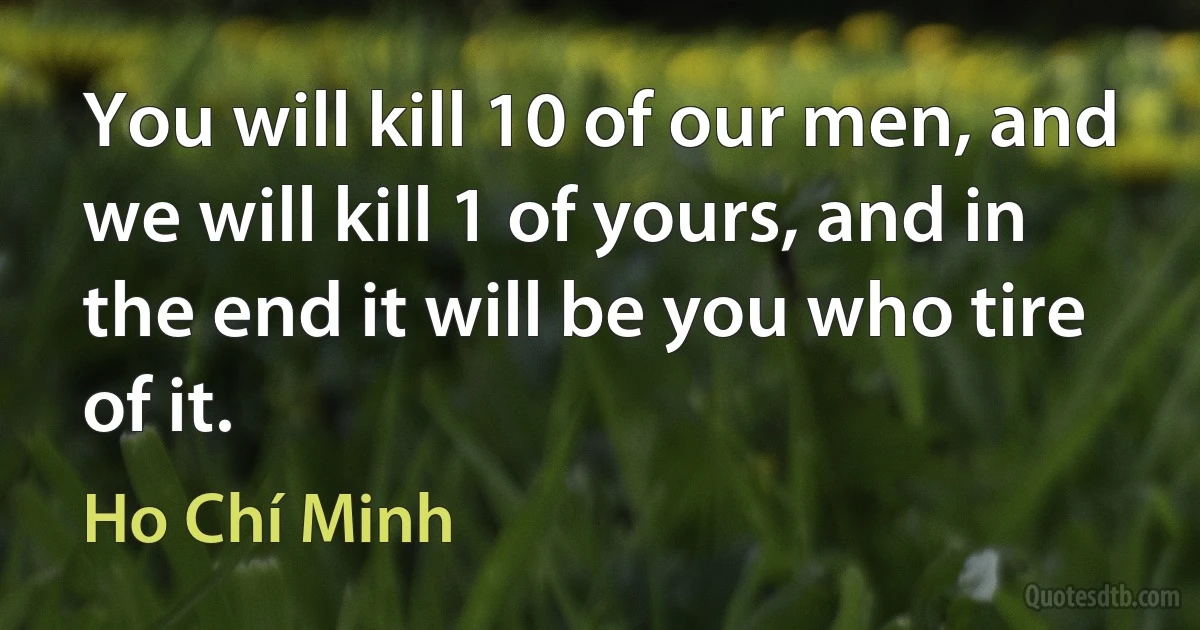 You will kill 10 of our men, and we will kill 1 of yours, and in the end it will be you who tire of it. (Ho Chí Minh)