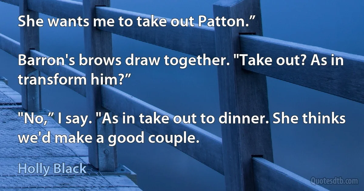 She wants me to take out Patton.”

Barron's brows draw together. "Take out? As in transform him?”

"No,” I say. "As in take out to dinner. She thinks we'd make a good couple. (Holly Black)