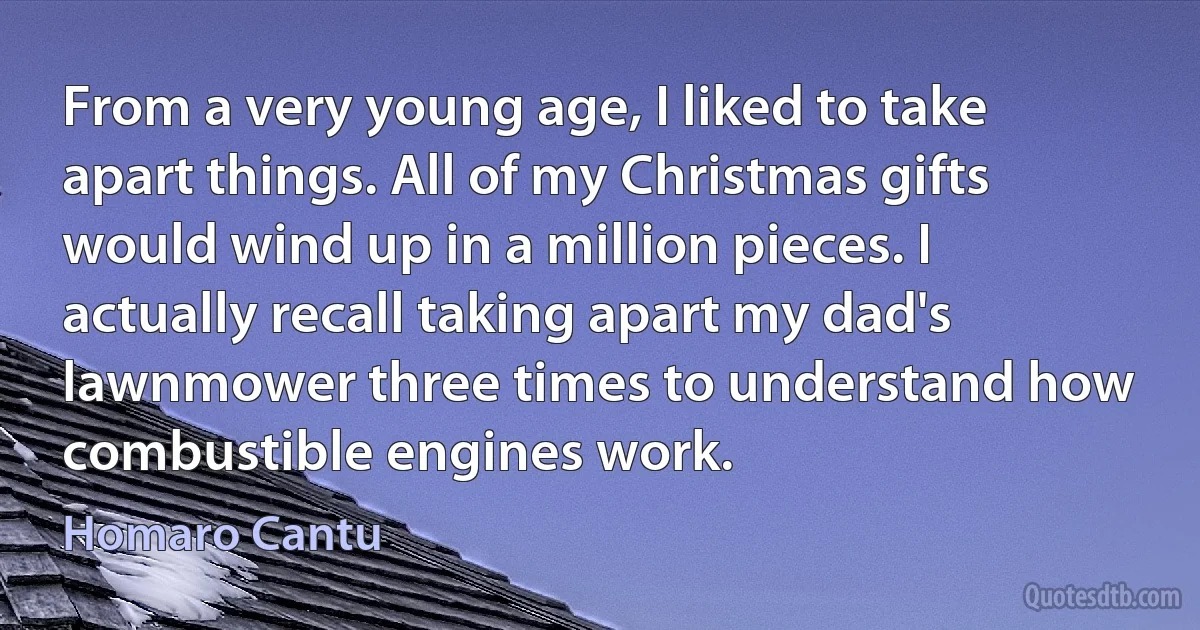 From a very young age, I liked to take apart things. All of my Christmas gifts would wind up in a million pieces. I actually recall taking apart my dad's lawnmower three times to understand how combustible engines work. (Homaro Cantu)