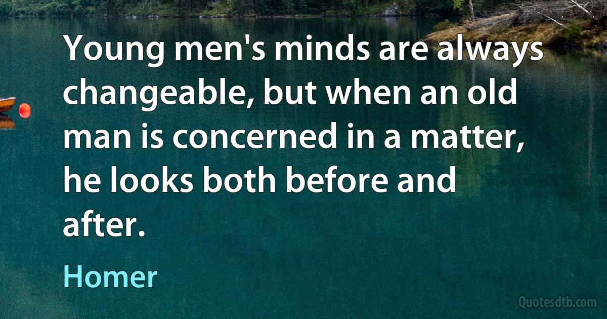 Young men's minds are always changeable, but when an old man is concerned in a matter, he looks both before and after. (Homer)