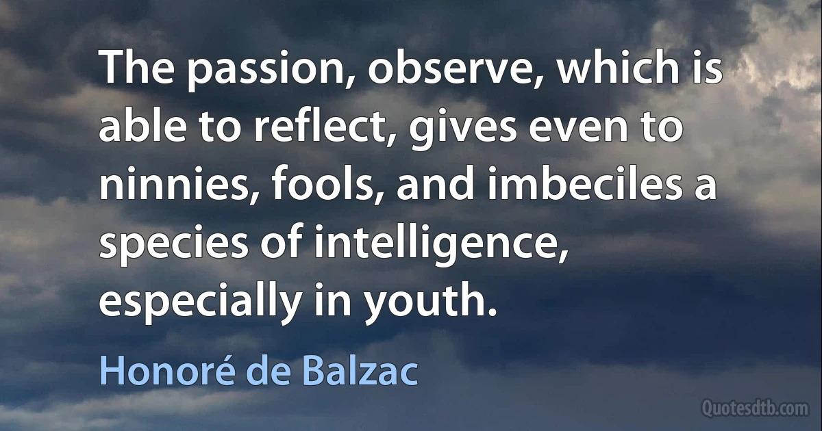 The passion, observe, which is able to reflect, gives even to ninnies, fools, and imbeciles a species of intelligence, especially in youth. (Honoré de Balzac)