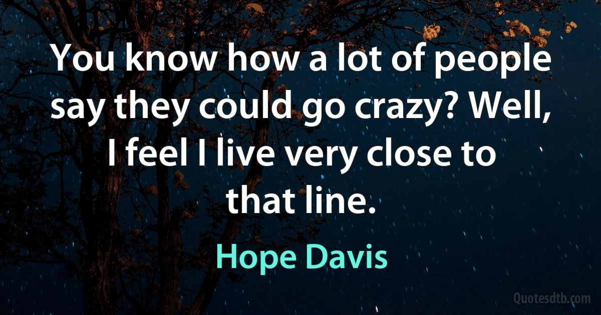 You know how a lot of people say they could go crazy? Well, I feel I live very close to that line. (Hope Davis)