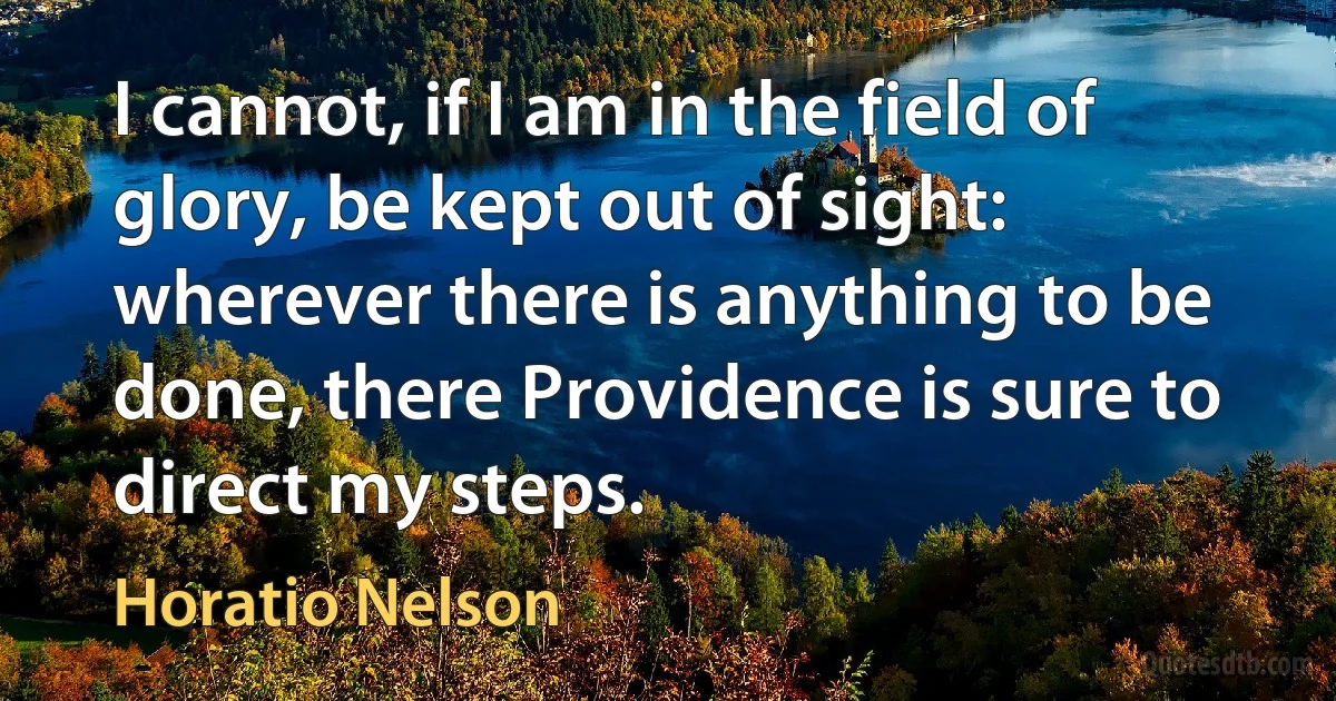 I cannot, if I am in the field of glory, be kept out of sight: wherever there is anything to be done, there Providence is sure to direct my steps. (Horatio Nelson)